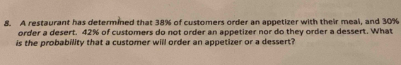 A restaurant has determined that 38% of customers order an appetizer with their meal, and 30%
order a desert. 42% of customers do not order an appetizer nor do they order a dessert. What 
is the probability that a customer will order an appetizer or a dessert?