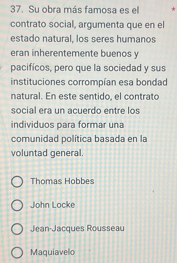 Su obra más famosa es el *
contrato social, argumenta que en el
estado natural, los seres humanos
eran inherentemente buenos y
pacifícos, pero que la sociedad y sus
instituciones corrompían esa bondad
natural. En este sentido, el contrato
social era un acuerdo entre los
individuos para formar una
comunidad política basada en la
voluntad general.
Thomas Hobbes
John Locke
Jean-Jacques Rousseau
Maquiavelo