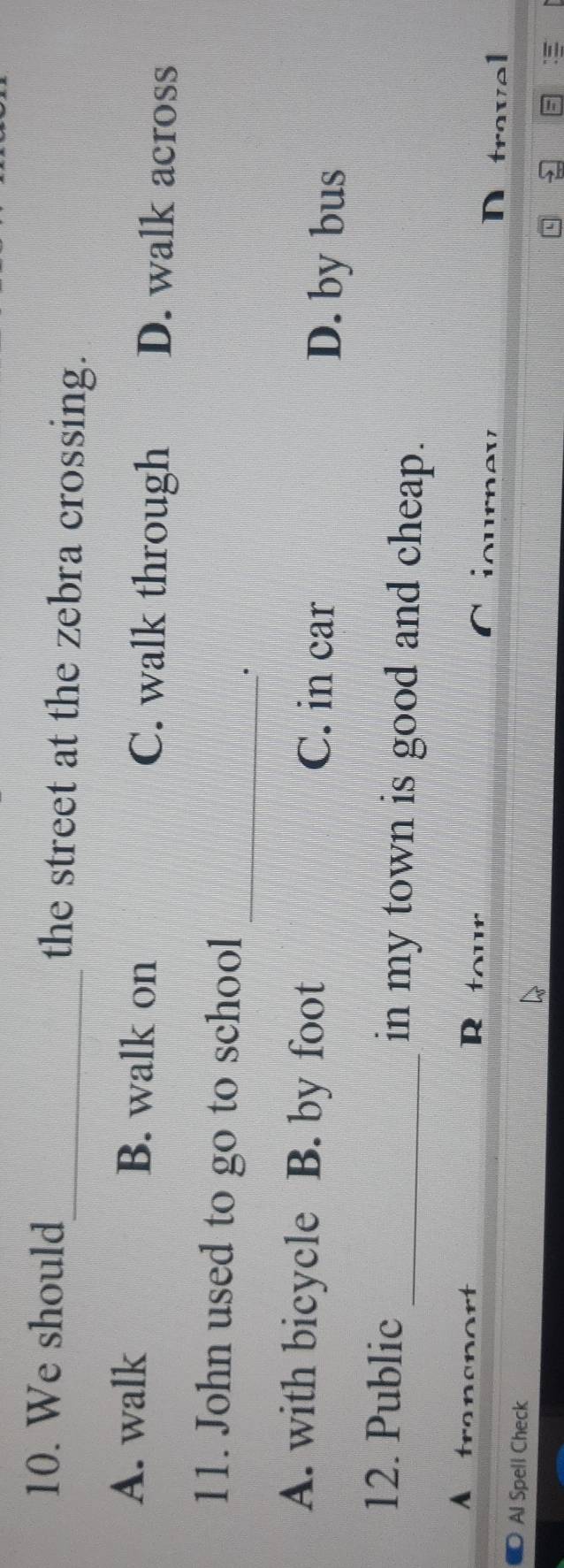 We should_ the street at the zebra crossing.
A. walk B. walk on C. walk through D. walk across
11. John used to go to school
_.
A. with bicycle B. by foot C. in car D. by bus
12. Public _in my town is good and cheap.
A
R tour D travel
Al Spell Check