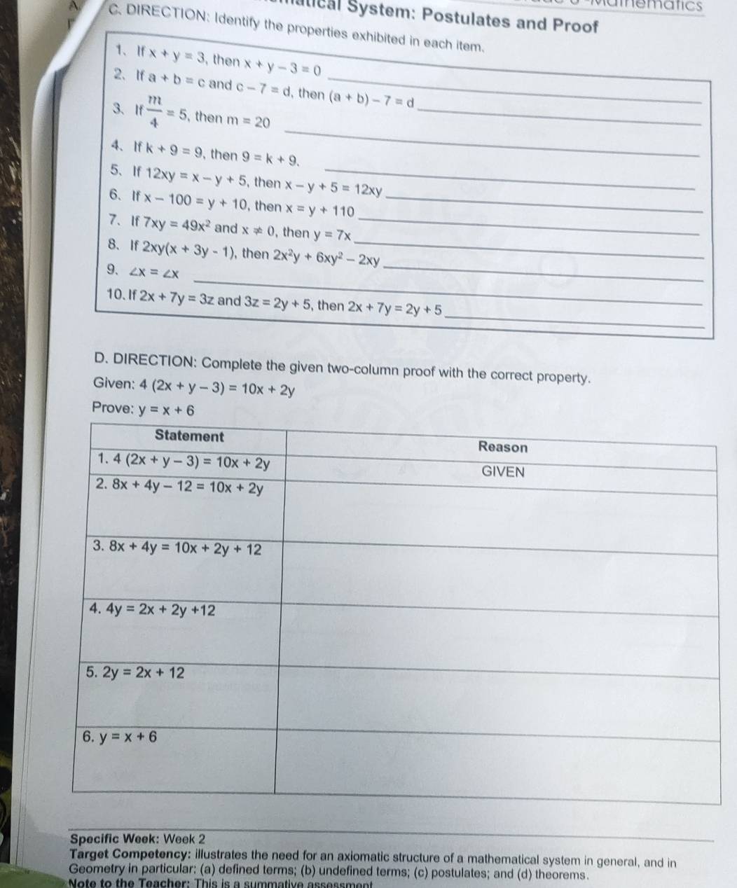 amematics
utical System: Postulates and Proof
A C. DIRECTION: Identify the properties exhibited in each item.
1、If x+y=3 , then x+y-3=0
_
2、If a+b=c and c-7=d , then_ (a+b)-7=d
_
3、I  m/4 =5 , then m=20
4、If k+9=9 , then 9=k+9.
5、If 12xy=x-y+5 , then x-y+5=12xy _
6、If x-100=y+10 , then x=y+110 _
7. If 7xy=49x^2 and x!= 0 , then y=7x _
8、 If 2xy(x+3y-1) , then 2x^2y+6xy^2-2xy _
_
9. ∠ x=∠ x
_
_
10. If 2x+7y=3z and 3z=2y+5 , then 2x+7y=2y+5 _
D. DIRECTION: Complete the given two-column proof with the correct property.
Given: 4(2x+y-3)=10x+2y
P
Specific Week: Week 2
_
Target Competency: illustrates the need for an axiomatic structure of a mathematical system in general, and in
Geometry in particular: (a) defined terms; (b) undefined terms; (c) postulates; and (d) theorems.
Note to the Teacher: This is a summative assess ment