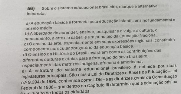 Sobre o sistema educacional brasileiro, marque a alternativa
incorreta:
a) A educação básica é formada pela educação infantil, ensino fundamental e
ensíno médio.
b) A liberdade de aprender, ensinar, pesquisar e divulgar a cultura, o
pensamento, a arte e o saber, é um princípio da Educação Nacional.
c) O ensino da arte, especialmente em suas expressões regionais, constituirá
componente curricular obrigatório da educação básica.
d) O ensino da História do Brasil levará em conta as contribuições das
diferentes culturas e etnias para a formação do povo brasileiro,
especialmente das matrizes indígena, africana e americana.
e) A estrutura do sistema educacional brasileiro é definida por duas
legislaturas principais. São elas a Lei de Diretrizes e Bases da Educação - Lei
n.º 9.394 de 1996, conhecida como LDB - e as diretrizes gerais da Constituição
Federal de 1988 - que dentro do Capítulo III determina que a educação básica
á um direito de todos os cidadãos