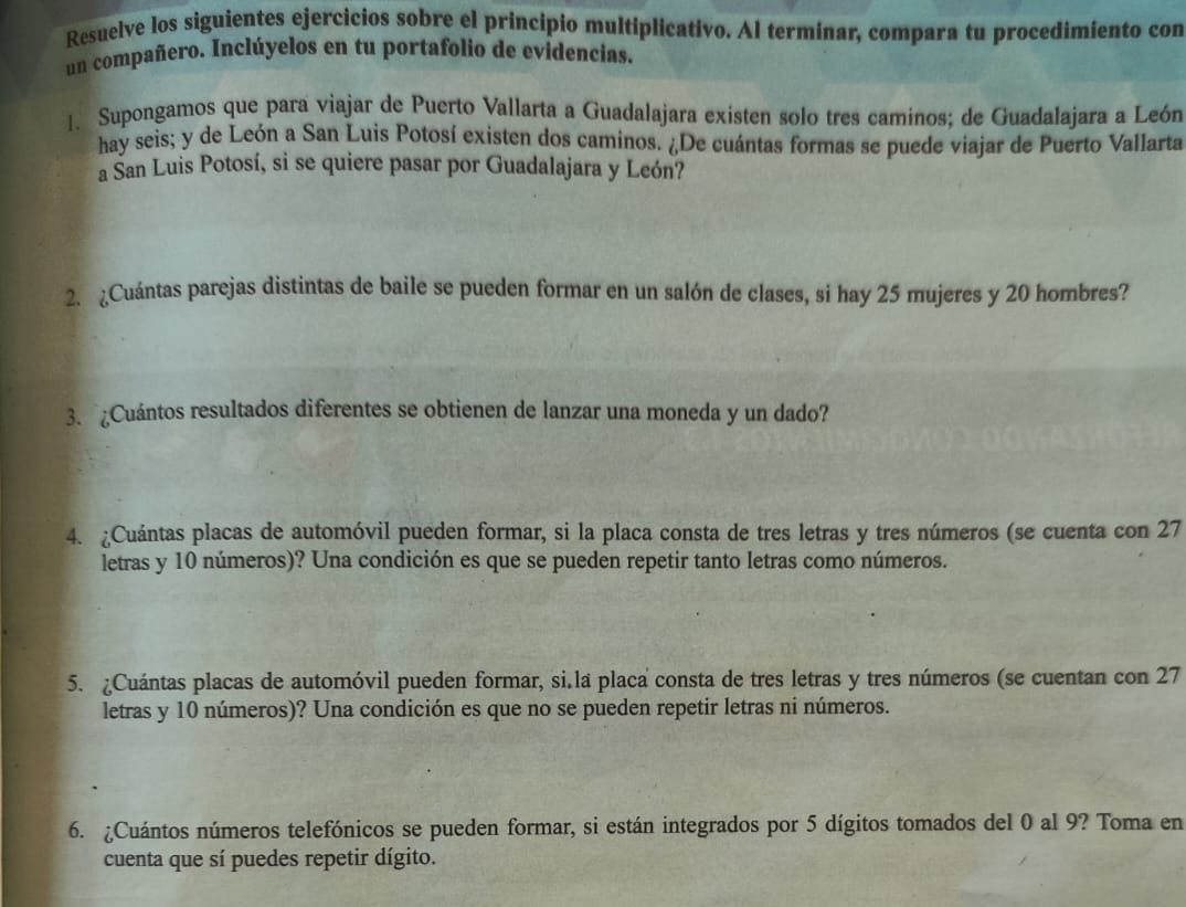 Resuelve los siguientes ejercicios sobre el principio multiplicativo. Al termínar, compara tu procedimiento con 
un compañero. Inclúyelos en tu portafolio de evidencias. 
1. Supongamos que para viajar de Puerto Vallarta a Guadalajara existen solo tres caminos; de Guadalajara a León 
hay seis; y de León a San Luis Potosí existen dos caminos. ¿De cuántas formas se puede viajar de Puerto Vallarta 
a San Luis Potosí, si se quiere pasar por Guadalajara y León? 
2. ¿Cuántas parejas distintas de baile se pueden formar en un salón de clases, si hay 25 mujeres y 20 hombres? 
3. Cuántos resultados diferentes se obtienen de lanzar una moneda y un dado? 
4. ¿Cuántas placas de automóvil pueden formar, si la placa consta de tres letras y tres números (se cuenta con 27
letras y 10 números)? Una condición es que se pueden repetir tanto letras como números. 
5. ¿Cuántas placas de automóvil pueden formar, si.la placa consta de tres letras y tres números (se cuentan con 27
letras y 10 números)? Una condición es que no se pueden repetir letras ni números. 
6. ¿Cuántos números telefónicos se pueden formar, si están integrados por 5 dígitos tomados del 0 al 9? Toma en 
cuenta que sí puedes repetir dígito.