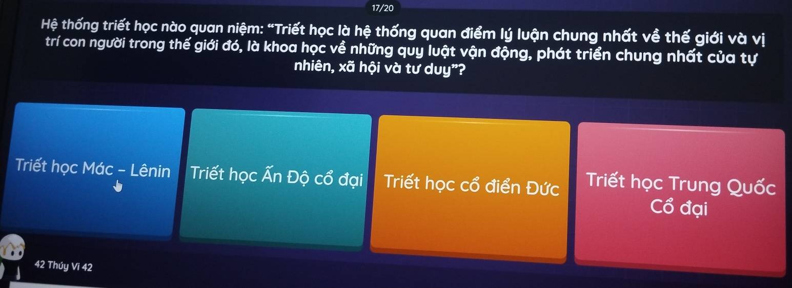 17/20
Hệ thống triết học nào quan niệm: “Triết học là hệ thống quan điểm lý luận chung nhất về thế giới và vị
trí con người trong thế giới đó, là khoa học về những quy luật vận động, phát triển chung nhất của tự
nhiên, xã hội và tư duy"?
Triết học Mác - Lênin h Triết học Ấn Độ cổ đại Triết học cổ điển Đức Triết học Trung Quốc
Cổ đại
42 Thúy Vi 42