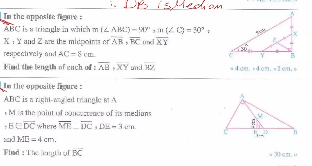 In the opposite figure :
ABC is a triangle in which m(∠ ABC)=90°,m(∠ C)=30°,
X , Y and Z are the midpoints of overline AB,overline BC and overline XY
respectively and AC=8cm.
Find the length of cach of : overline AB,overline XY and overline BZ « 4 cm. ,4 cm.  , 2 cm. »
In the opposite figure :
ABC is a right-angled triangle at A
, M is the point of concurrence of its medians
,E∈ overline DC where overline ME⊥ overline DC,DE=3cm.
and ME=4cm.
Find : The length of overline BC « 30 cm. »