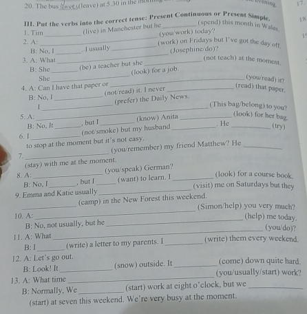 The bus    eave) at 5.30 in the mon
_
III. Put the verbs into the correct tense: Present Continuous or Present Simple
(spend) this month in Wales
1. Tim _(live) in Manchester but he _18
(you/work) today?
2. A: _(work) on Fridays but I've got the day off 1  
_
B: No, I_ . I usually _(Josephine/do)?
3. A: What
(not teach) at the moment
_
B: She_ (be) a teacher but she_
(look) for a job.
She
_(you/read) it?
4. A: Can I have that paper or
B: No, I _(not/read) it. I never_
(read) that paper.
_
_
(prefer) the Daily News.
(This bag/belong) to you?
5. A: , but I_
B: No, It (know) Anita_
(look) for her bag.
6. I __(not/smoke) but my husband_
. He _(try)
to stop at the moment but it's not easy.
7. _(you/remember) my friend Matthew? He_
(stay) with me at the moment.
8. A: _(you/speak) German?
B: No, I _, but I_ (want) to learn. I _(look) for a course book.
(visit) me on Saturdays but they
9. Emma and Katic usually
_
_
(camp) in the New Forest this weekend.
_
(Simon/help) you very much?
_
10. A: (help) me today.
_
B: No, not usually, but he
(you/do)?
11. A: What (write) them every weekend
B:l_ (write) a letter to my parents. I_
12. A: Let’s go out. (come) down quite hard.
B: Look! It (snow) outside. It_
13. A: What time_ _(you/usually/start) work?
B: Normally, We _(start) work at eight o’clock, but we_
(start) at seven this weekend. We’re very busy at the moment.