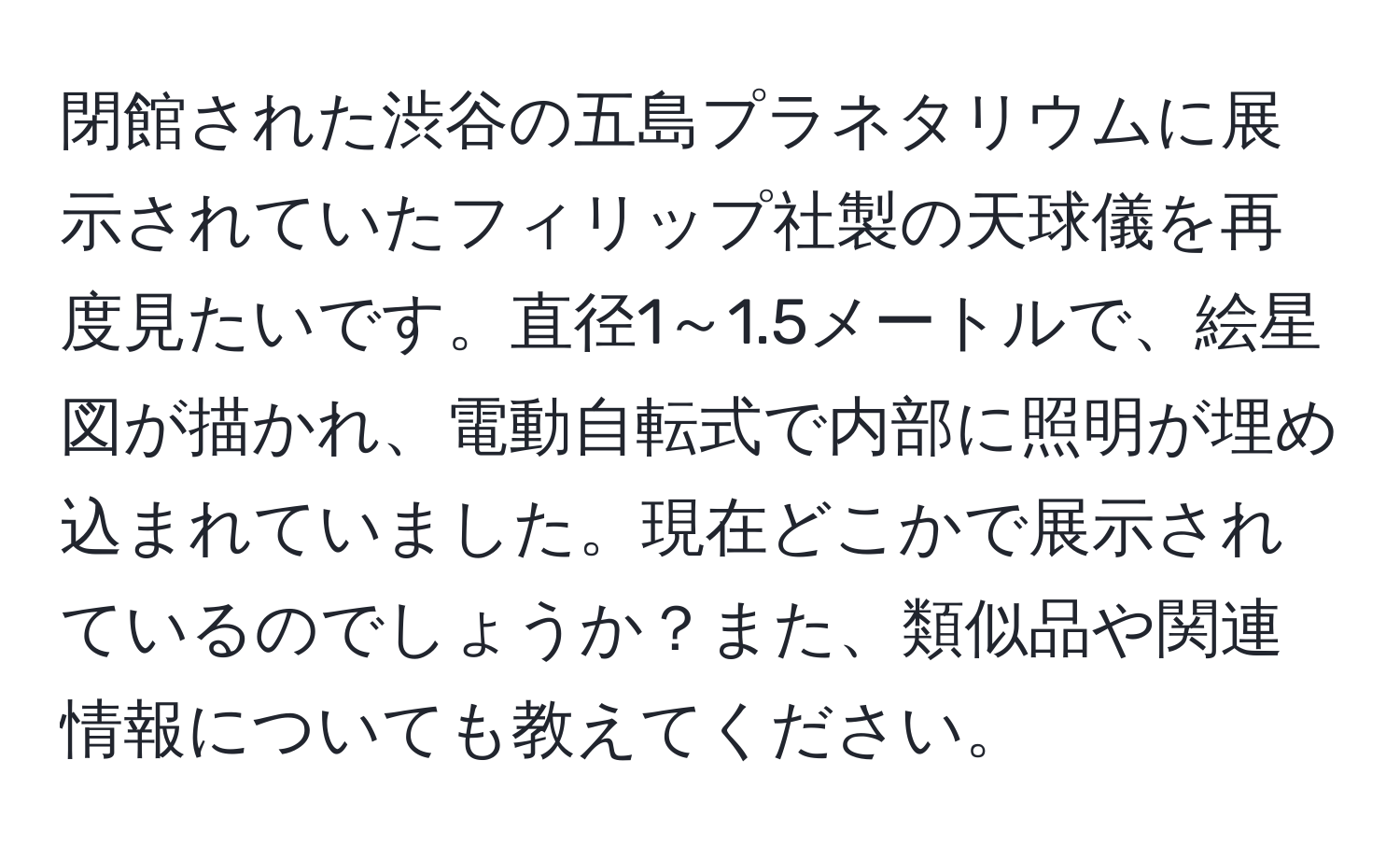 閉館された渋谷の五島プラネタリウムに展示されていたフィリップ社製の天球儀を再度見たいです。直径1～1.5メートルで、絵星図が描かれ、電動自転式で内部に照明が埋め込まれていました。現在どこかで展示されているのでしょうか？また、類似品や関連情報についても教えてください。