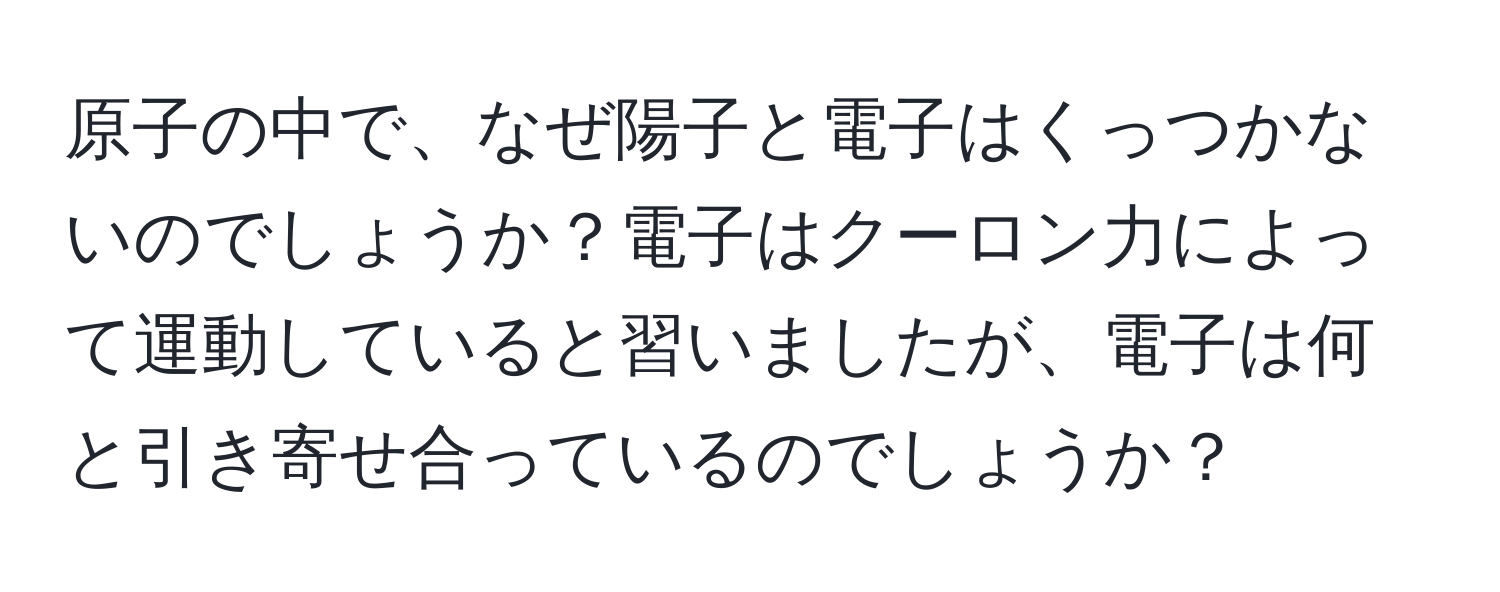 原子の中で、なぜ陽子と電子はくっつかないのでしょうか？電子はクーロン力によって運動していると習いましたが、電子は何と引き寄せ合っているのでしょうか？