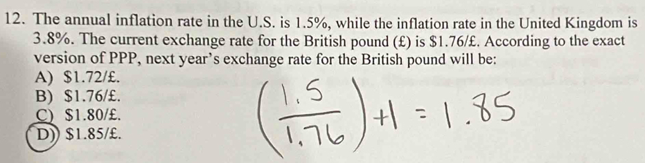 The annual inflation rate in the U.S. is 1.5%, while the inflation rate in the United Kingdom is
3.8%. The current exchange rate for the British pound (£) is $1.76/£. According to the exact
version of PPP, next year’s exchange rate for the British pound will be:
A) $1.72/£.
B) $1.76/£.
C) $1.80/£.
D)) $1.85/£.