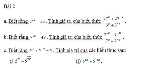 Biết rằng 3^(2x)=10. Tính giá trị của biểu thức  (27^x+27^(-x))/3^x+3^(-x) . 
b. Biết rằng 7^(2x)=49. Tính giá trị của biểu thức  (7^(2x)-7^(-2x))/7^x+7^(-x) . 
c. Biết rằng 5^(alpha)+5^(-alpha)=5. Tính giá trị của các biểu thức sau: 
i) 5^(frac alpha)2-5^(frac -alpha)2
ii) 5^(3alpha)+5^(-3alpha).