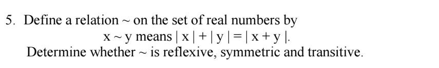 Define a relation ~ on the set of real numbers by
xsim y means |x|+|y|=|x+y|. 
Determine whether ~ is reflexive, symmetric and transitive.