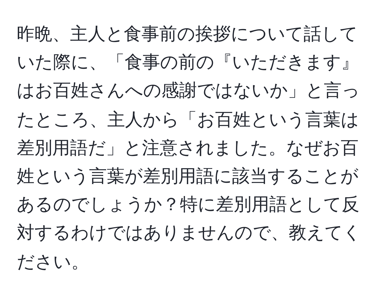 昨晩、主人と食事前の挨拶について話していた際に、「食事の前の『いただきます』はお百姓さんへの感謝ではないか」と言ったところ、主人から「お百姓という言葉は差別用語だ」と注意されました。なぜお百姓という言葉が差別用語に該当することがあるのでしょうか？特に差別用語として反対するわけではありませんので、教えてください。