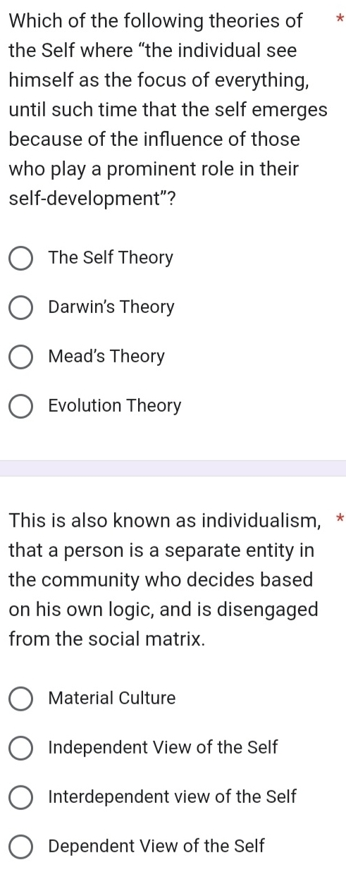 Which of the following theories of *£*
the Self where “the individual see
himself as the focus of everything,
until such time that the self emerges
because of the influence of those
who play a prominent role in their
self-development”?
The Self Theory
Darwin's Theory
Mead’s Theory
Evolution Theory
This is also known as individualism, *
that a person is a separate entity in
the community who decides based
on his own logic, and is disengaged
from the social matrix.
Material Culture
Independent View of the Self
Interdependent view of the Self
Dependent View of the Self