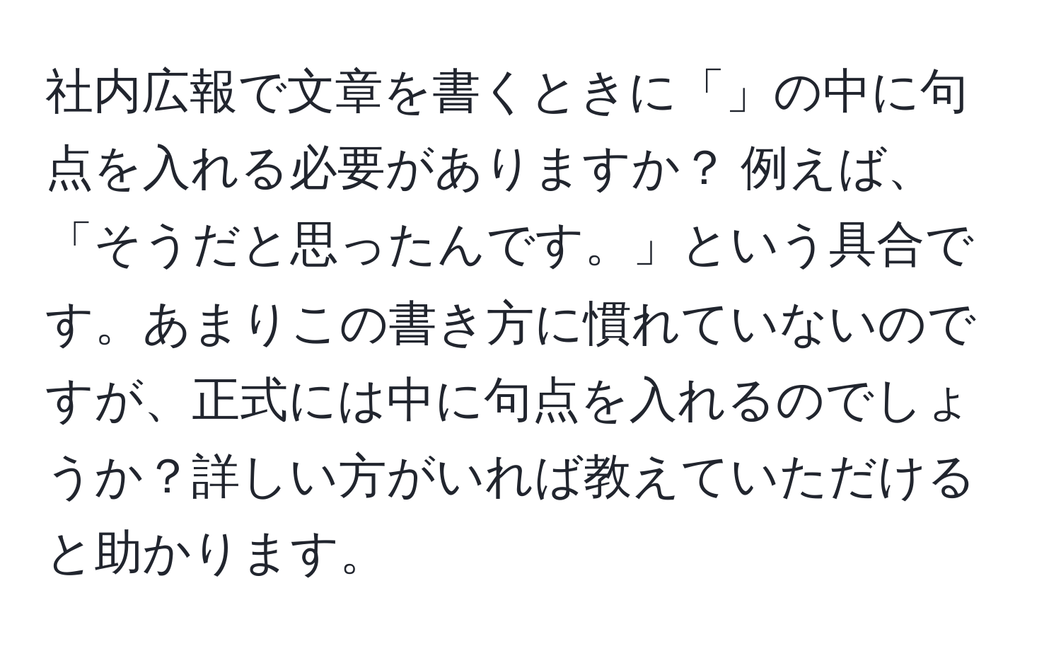 社内広報で文章を書くときに「」の中に句点を入れる必要がありますか？ 例えば、「そうだと思ったんです。」という具合です。あまりこの書き方に慣れていないのですが、正式には中に句点を入れるのでしょうか？詳しい方がいれば教えていただけると助かります。