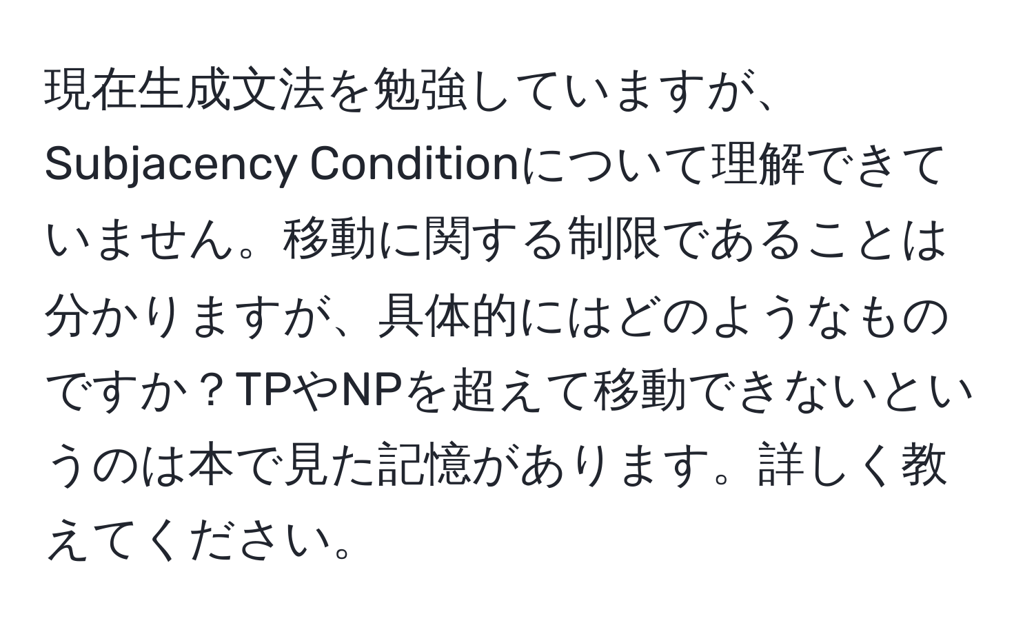 現在生成文法を勉強していますが、Subjacency Conditionについて理解できていません。移動に関する制限であることは分かりますが、具体的にはどのようなものですか？TPやNPを超えて移動できないというのは本で見た記憶があります。詳しく教えてください。