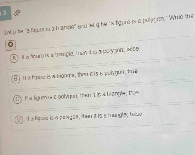 a
Let p be “a figure is a triangle” and let q be “a figure is a polygon.” Write the
A If a figure is a triangle, then it is a polygon; false
B) If a figure is a triangle, then it is a polygon; true
If a figure is a polygon, then it is a triangle; true
D) If a figure is a polygon, then it is a triangle; false