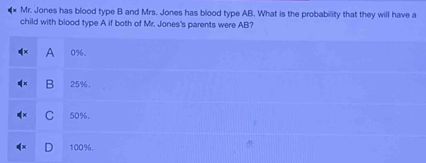 Mr. Jones has blood type B and Mrs. Jones has blood type AB. What is the probability that they will have a
child with blood type A if both of Mr. Jones's parents were AB?
A 0%.
B 25%.
C 50%.
100%.