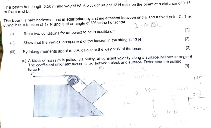 The beam has length 0.50 m and weight W. A block of weight 12 N rests on the beam at a distance of 0.15
m from end B. 
The beam is held horizontal and in equilibrium by a string attached between end B and a fixed point C. The 
string has a tension of 17 N and is at an angle of 50° to the horizontal. 
(i) State two conditions for an object to be in equilibrium [2] 
(ii) Show that the vertical component of the tension in the string is 13 N. [2] 
(iii) By taking moments about end A, calculate the weight W of the beam. [2] 
(c) A block of mass m is pulled, via pulley, at constant velocity along a surface inclined at angle θ. 
The coefficient of kinetic friction is μk, between block and surface. Determine the pulling 
[3]