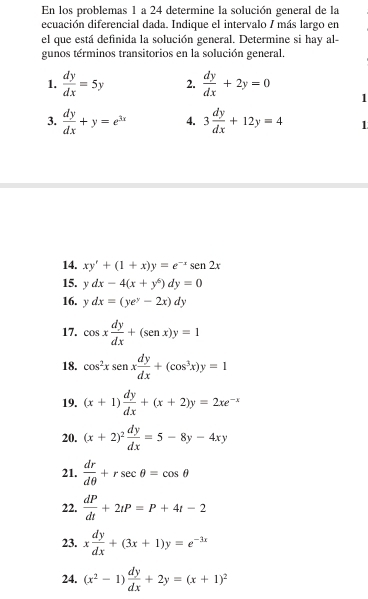 En los problemas 1 a 24 determine la solución general de la 
ecuación diferencial dada. Indique el intervalo / más largo en 
el que está definida la solución general. Determine si hay al- 
gunos términos transitorios en la solución general. 
1.  dy/dx =5y 2.  dy/dx +2y=0 1 
3.  dy/dx +y=e^(3x) 4. 3 dy/dx +12y=4 1 
14. xy'+(1+x)y=e^(-x)sen2x
15. ydx-4(x+y^6)dy=0
16. ydx=(ye^y-2x)dy
17. cos x dy/dx +(sen x)y=1
18. cos^2xsen x dy/dx +(cos^3x)y=1
19. (x+1) dy/dx +(x+2)y=2xe^(-x)
20. (x+2)^2 dy/dx =5-8y-4xy
21.  dr/dθ  +rsec θ =cos θ
22.  dP/dt +2tP=P+4t-2
23. x dy/dx +(3x+1)y=e^(-3x)
24. (x^2-1) dy/dx +2y=(x+1)^2