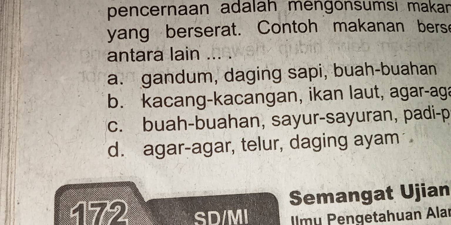 pencernaan adalah mengönsumsi makan
yang berserat. Contoh makanan bers
antara lain ... .
a. gandum, daging sapi, buah-buahan
b. kacang-kacangan, ikan laut, agar-aga
c. buah-buahan, sayur-sayuran, padi-p
d. agar-agar, telur, daging ayam
172 Semangat Ujian
SD/MI lmu Pengetahuan Alar