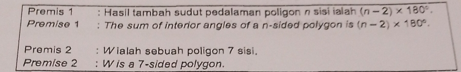 Premis 1 : Hasil tambah sudut pedalaman poligon η sisi ialah (n-2)* 180°. 
Premise 1 : The sum of interior angles of a n-sided polygon is (n-2)* 180°. 
Premis 2 : Wialah sebuah poligon 7 sisi. 
Premise 2 : W is a 7 -sided polygon.