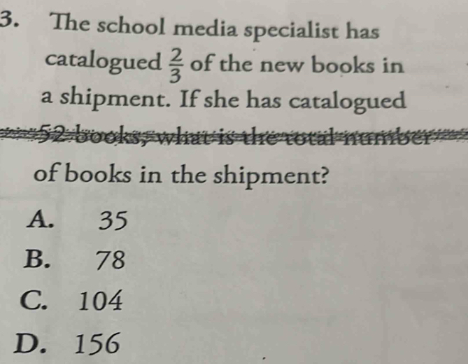 The school media specialist has
catalogued  2/3  of the new books in
a shipment. If she has catalogued
of books in the shipment?
A. 35
B. 78
C. 104
D. 156