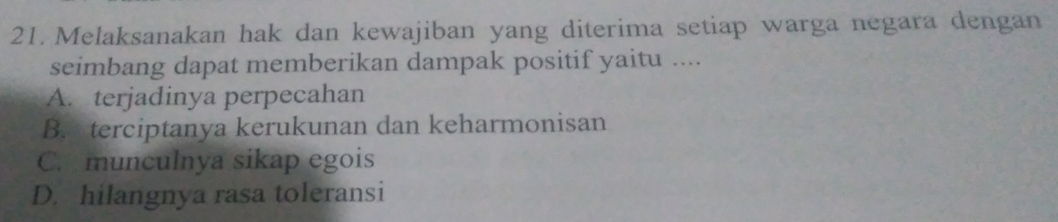 Melaksanakan hak dan kewajiban yang diterima setiap warga negara dengan
seimbang dapat memberikan dampak positif yaitu ....
A. terjadinya perpecahan
B. terciptanya kerukunan dan keharmonisan
C. munculnya sikap egois
D. hilangnya rasa toleransi