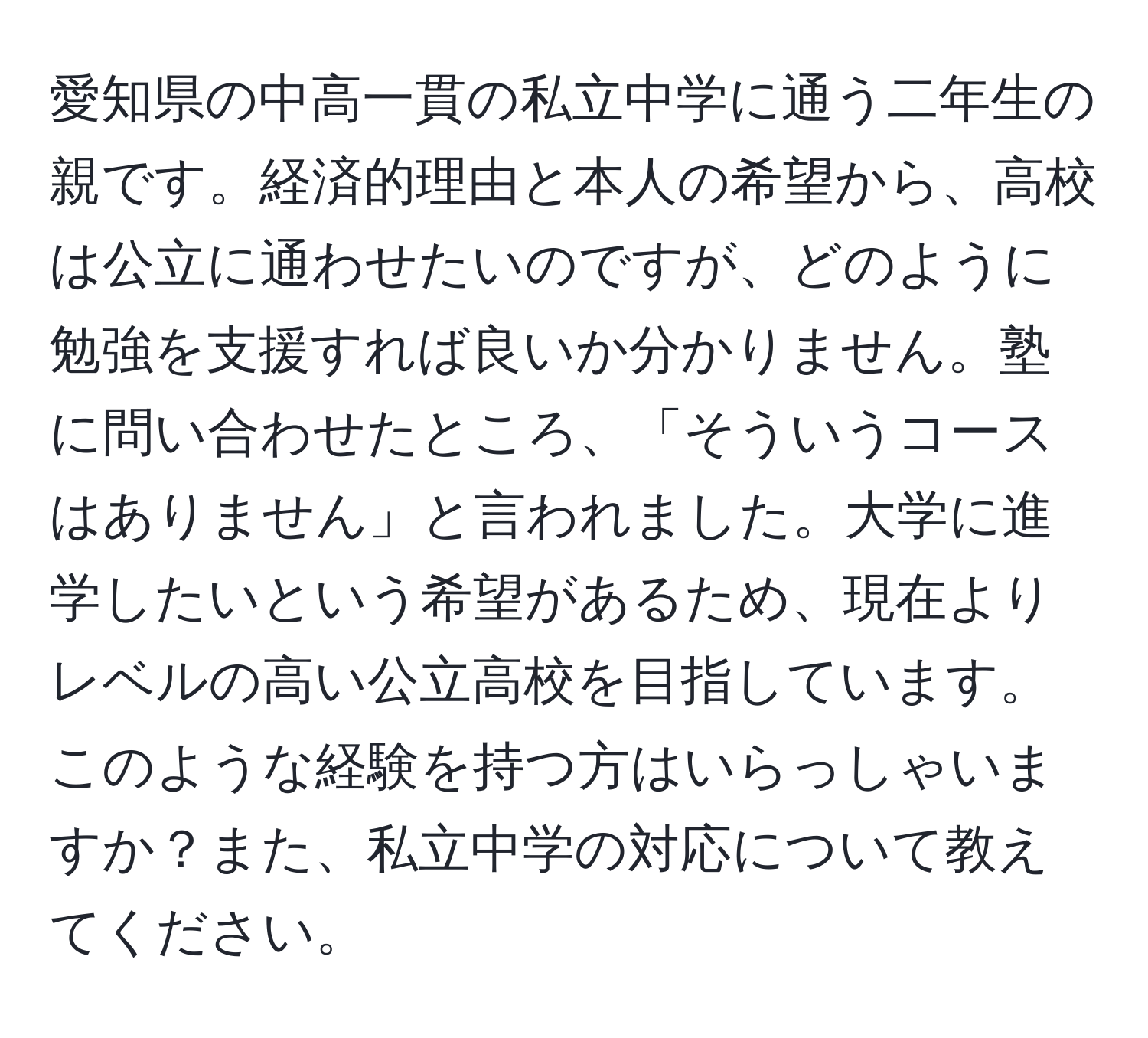 愛知県の中高一貫の私立中学に通う二年生の親です。経済的理由と本人の希望から、高校は公立に通わせたいのですが、どのように勉強を支援すれば良いか分かりません。塾に問い合わせたところ、「そういうコースはありません」と言われました。大学に進学したいという希望があるため、現在よりレベルの高い公立高校を目指しています。このような経験を持つ方はいらっしゃいますか？また、私立中学の対応について教えてください。