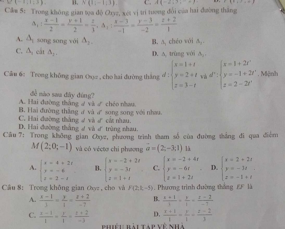 Y(-1;1;3). B. N(1;-1;3). C. A(-2;5;-2) D. E(1,3,2)
Câu 5: Trong không gian tọa độ Oxyz, xét vị trí tương đối của hai đường thắng
△ _1: (x-1)/2 = (y+1)/2 = z/3 ,△ _2: (x-3)/-1 = (y-3)/-2 = (z+2)/1 
A. △ _1 song song với △ _2. △ _1 chéo với △ _2.
B.
C. △ _1 cắt △ _2.
D. A trùng với △ _2.
Câu 6: Trong không gian Oxyz , cho hai đường thắng beginarrayl x=1+t y=2+t z=3-tendarray. và d':beginarrayl x=1+2t' y=-1+2t' z=2-2t'endarray.. Mệnh
đề nào sau đây đúng?
A. Hai đường thắng đ và d' chéo nhau.
B. Hai đường thắng đ và d' song song với nhau.
C. Hai đường thắng ư và d' cắt nhau.
D. Hai đường thắng đ và d' trùng nhau.
Câu 7: Trong không gian Oxyz, phương trình tham số của đường thăng đi qua điểm
M(2;0;-1) và có véctơ chỉ phương vector a=(2;-3;1) là
A. beginarrayl x=4+2t y=-6 z=2-tendarray. . beginarrayl x=-2+2t y=-3t z=1+tendarray. . C. beginarrayl x=-2+4t y=-6t z=1+2tendarray. . D. beginarrayl x=2+2t y=-3t z=-1+tendarray.
B.
Câu 8: Trong không gian Oxyz , cho và F(2;1;-5) Phương trình đường thắng EF là
B.
A.  (x-1)/3 = y/1 = (z+2)/-7   (x+1)/3 = y/1 = (z-2)/-7 
D.
C.  (x-1)/1 = y/1 = (z+2)/-3   (x+1)/1 = y/1 = (z-2)/3 
phiéu bài táp về nhà