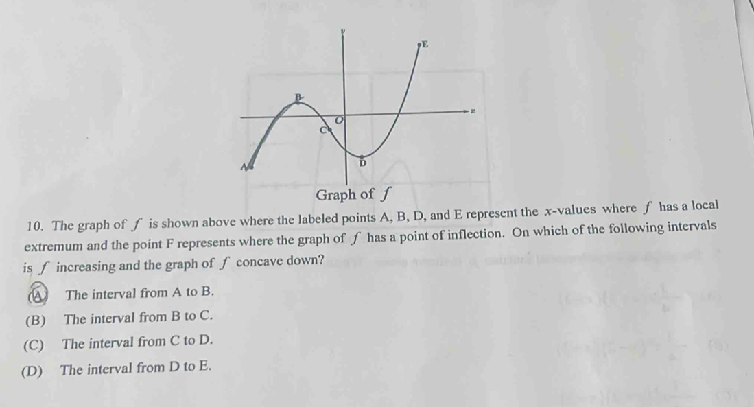 Graph of f
10. The graph of f is shown above where the labeled points A, B, D, and E represent the x -values where f has a local
extremum and the point F represents where the graph of f has a point of inflection. On which of the following intervals
is ∫ increasing and the graph of ∫ concave down?
A The interval from A to B.
(B) The interval from B to C.
(C) The interval from C to D.
(D) The interval from D to E.