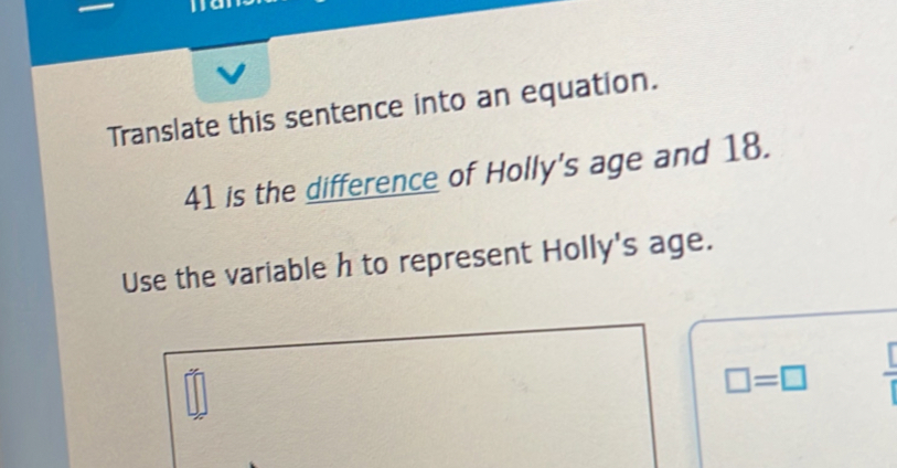 Translate this sentence into an equation.
41 is the difference of Holly's age and 18. 
Use the variable h to represent Holly's age.
□ =□