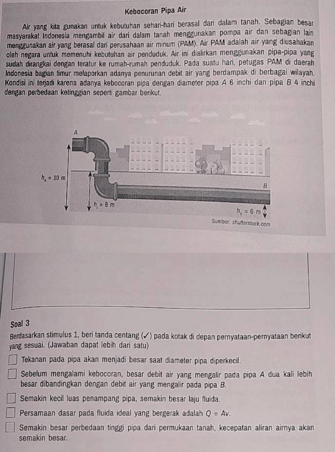 Kebocoran Pipa Air
Air yang kita gunakan untuk kebutuhan sehari-hari berasal dari dalam tanah. Sebagian besar
masyarakat Indonesia mengambil air dari dalam tanah menggunakan pompa air dan sebagian lain
menggunakan air yang berasal dari perusahaan air minum (PAM). Air PAM adalah air yang diusahakan
oleh negara untuk memenühi kebutuhan air penduduk. Air ini dialirkan menggunakan pipa-pipa yang
sudah dirangkai dengan teratur ke rumah-rumah penduduk. Pada suatu hari, petugas PAM di daerah
Indonesia bagian timur melaporkan adanya penurunan debit air yang berdampak di berbagai wilayah.
Kondisi ini terjadi karena adanya kebocoran pipa dengan diameter pipa A 6 inchi dan pipa B 4 inchi
dengan perbedaan ketinggian seperti gambar berikut.
Soal 3
Berdasarkan stimulus 1, beri tanda centang (✓) pada kotak di depan pernyataan-pernyataan berikut
yang sesuai. (Jawaban dapat lebih dari satu)
Tekanan pada pipa akan menjadi besar saat diameter pipa diperkecil.
Sebelum mengalami kebocoran, besar debit air yang mengalir pada pipa A dua kali lebih
besar dibandingkan dengan debit air yang mengalir pada pipa B.
Semakin kecil luas penampang pipa, semakin besar laju fluida.
Persamaan dasar pada fluida ideal yang bergerak adalah Q=Av.
Semakin besar perbedaan tinggi pipa dari permukaan tanah, kecepatan aliran airnya akan
semakin besar.