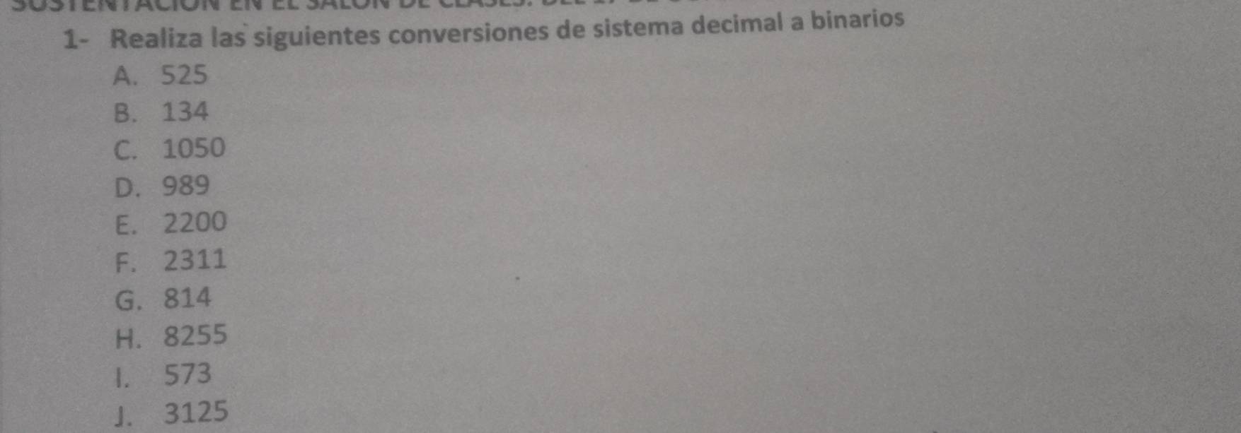 1- Realiza las siguientes conversiones de sistema decimal a binarios 
A. 525
B. 134
C. 1050
D. 989
E. 2200
F. 2311
G. 814
H. 8255
1. 573
J. 3125