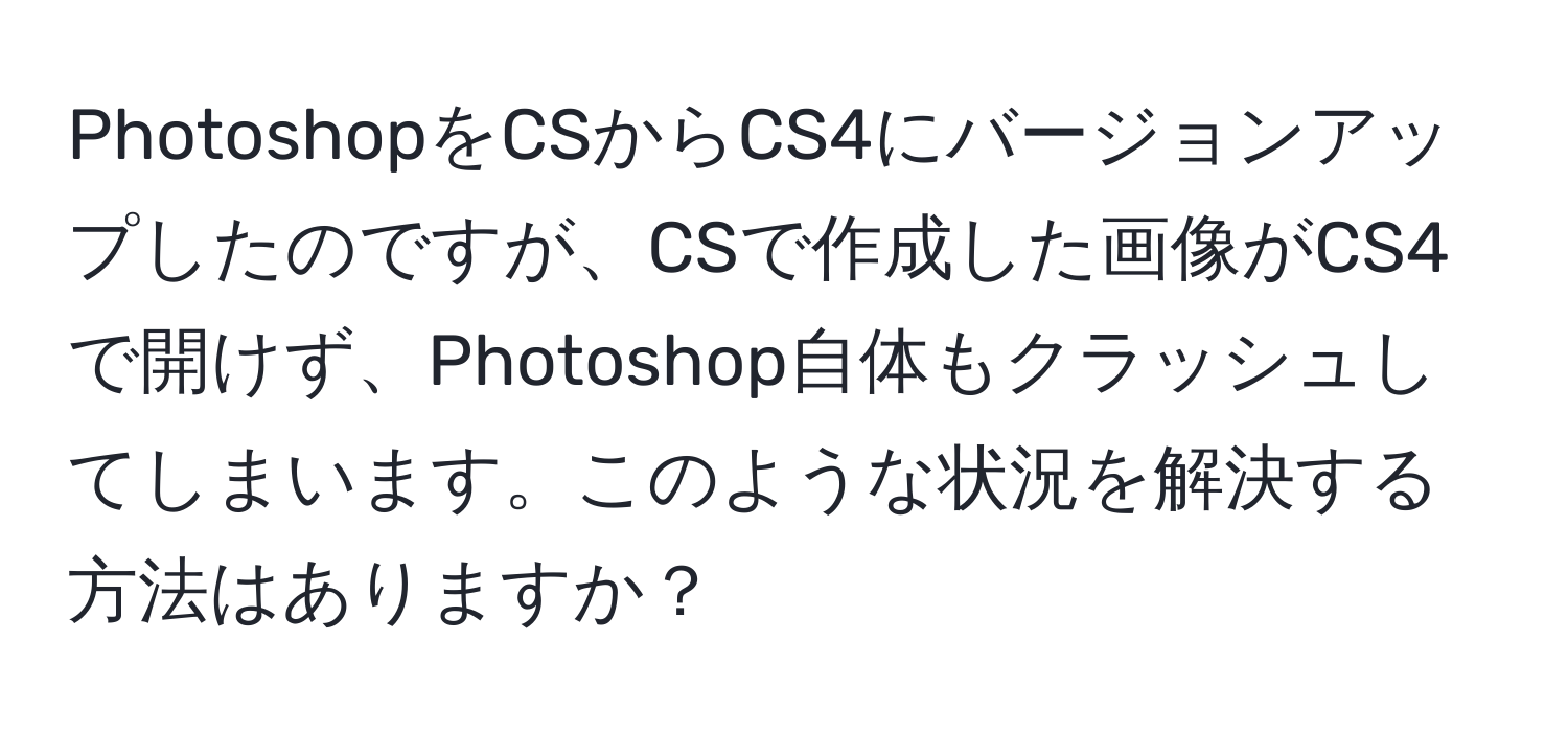 PhotoshopをCSからCS4にバージョンアップしたのですが、CSで作成した画像がCS4で開けず、Photoshop自体もクラッシュしてしまいます。このような状況を解決する方法はありますか？