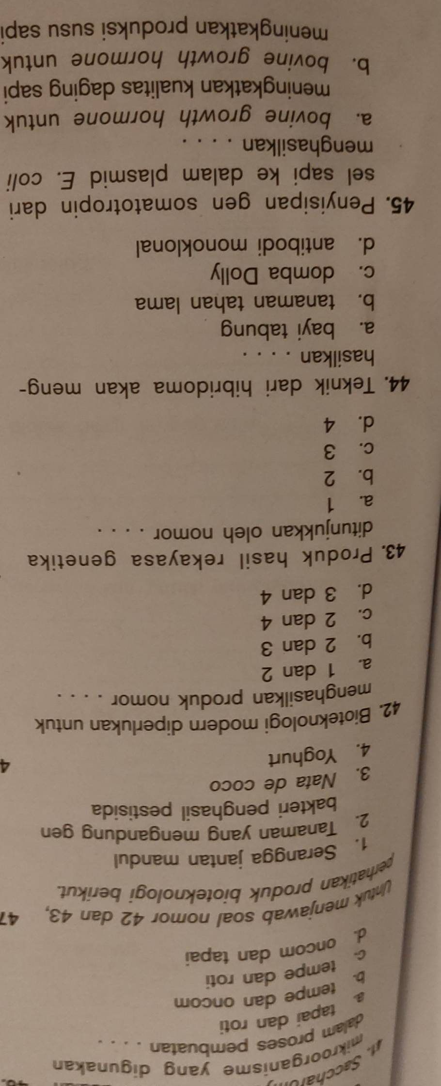 Saccharon
mikroorganisme yang digunakan
dalam proses pembuatan . . . .
a tapai dan roti
b. tempe dan oncom
c. tempe dan roti
d. oncom dan tapai
Untuk menjawab soal nomor 42 dan 43, 41
perhatikan produk bioteknologi berikut.
1. Serangga jantan mandul
2. Tanaman yang mengandung gen
bakteri penghasil pestisida
3. Nata de coco
4. Yoghurt
4
42. Bioteknologi modern diperlukan untuk
menghasilkan produk nomor . . . .
a. 1 dan 2
b. 2 dan 3
c. 2 dan 4
d. 3 dan 4
43. Produk hasil rekayasa genetika
ditunjukkan oleh nomor . . . .
a. 1
b. 2
c. 3
d. 4
44. Teknik dari hibridoma akan meng-
hasilkan . . . .
a. bayi tabung
b. tanaman tahan lama
c. domba Dolly
d. antibodi monoklonal
45. Penyisipan gen somatotropin dari
sel sapi ke dalam plasmid E. coli
menghasilkan . . . .
a. bovine growth hormone untuk
meningkatkan kualitas daging sapi
b. bovine growth hormone untuk
meningkatkan produksi susu sapi