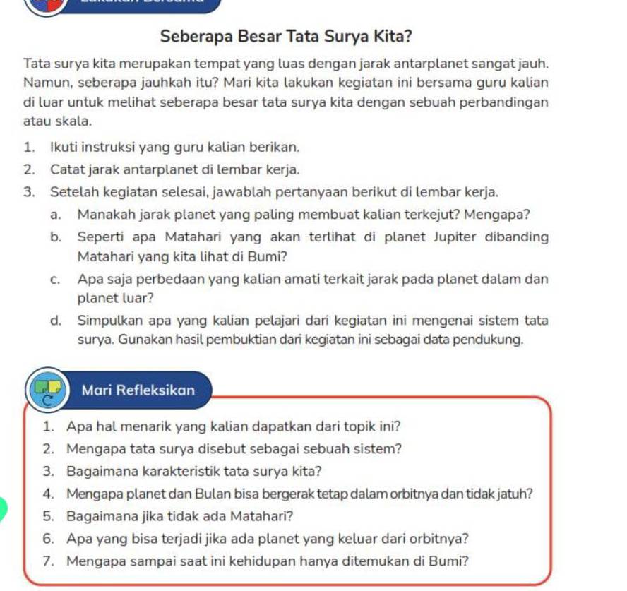 Seberapa Besar Tata Surya Kita? 
Tata surya kita merupakan tempat yang luas dengan jarak antarplanet sangat jauh. 
Namun, seberapa jauhkah itu? Mari kita lakukan kegiatan ini bersama guru kalian 
di luar untuk melihat seberapa besar tata surya kita dengan sebuah perbandingan 
atau skala. 
1. Ikuti instruksi yang guru kalian berikan. 
2. Catat jarak antarplanet di lembar kerja. 
3. Setelah kegiatan selesai, jawablah pertanyaan berikut di lembar kerja. 
a. Manakah jarak planet yang paling membuat kalian terkejut? Mengapa? 
b. Seperti apa Matahari yang akan terlihat di planet Jupiter dibanding 
Matahari yang kita lihat di Bumi? 
c. Apa saja perbedaan yang kalian amati terkait jarak pada planet dalam dan 
planet luar? 
d. Simpulkan apa yang kalian pelajari dari kegiatan ini mengenai sistem tata 
surya. Gunakan hasil pembuktian dari kegiatan ini sebagai data pendukung. 
Mari Refleksikan 
1. Apa hal menarik yang kalian dapatkan dari topik ini? 
2. Mengapa tata surya disebut sebagai sebuah sistem? 
3. Bagaimana karakteristik tata surya kita? 
4. Mengapa planet dan Bulan bisa bergerak tetap dalam orbitnya dan tidak jatuh? 
5. Bagaimana jika tidak ada Matahari? 
6. Apa yang bisa terjadi jika ada planet yang keluar dari orbitnya? 
7. Mengapa sampai saat ini kehidupan hanya ditemukan di Bumi?