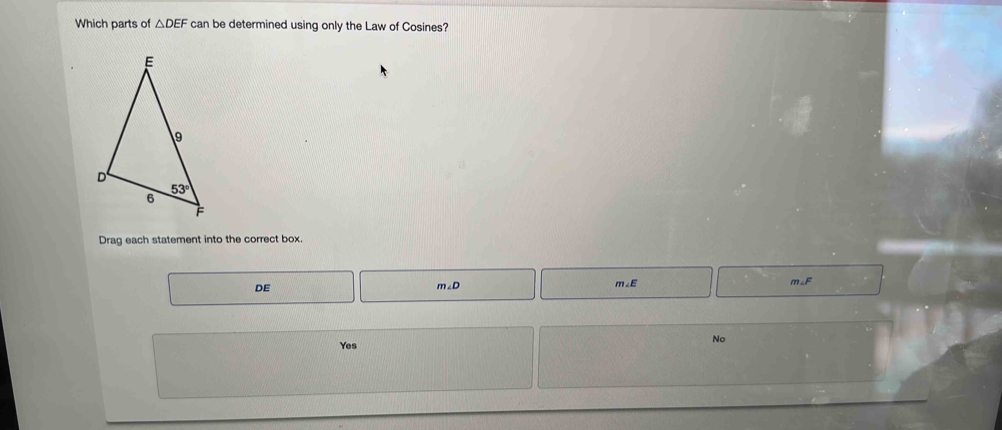 Which parts of △ DEF can be determined using only the Law of Cosines?
Drag each statement into the correct box.
DE
m∠ D
m∠E m∠F
Yes
No