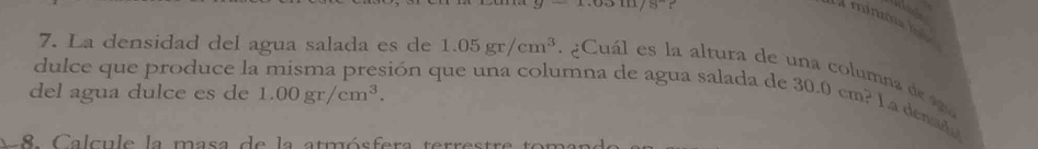  0510/8  r 
7. La densidad del agua salada es de 1.05gr/cm^3 Cuál es la altura de 
dulce que produce la misma presión que una columna de agua salada de 30.0cm^2 L a denado 
del agua dulce es de 1.00gr/cm^3. 
nna de agu 
A 8 Calcule la masa de la atmósfera terrestre