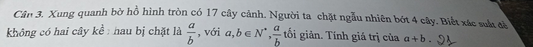 Cân 3. Xung quanh bờ hồ hình tròn có 17 cây cảnh. Người ta chặt ngẫu nhiên bớt 4 cây. Biết xác suất đề 
không có hai cây 1 à hau bị chặt là  a/b  , với a,b∈ N^*,  a/b  tối giản. Tính giá trị của a+b.