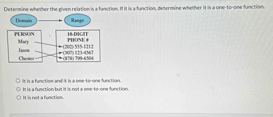 Determine whether the given relation is a function. If it is a function, determine whether it is a one-to-one function.
It is a function and it is a one-to-one function.
It is a function but it is not a one-to-one function.
It is not a function.