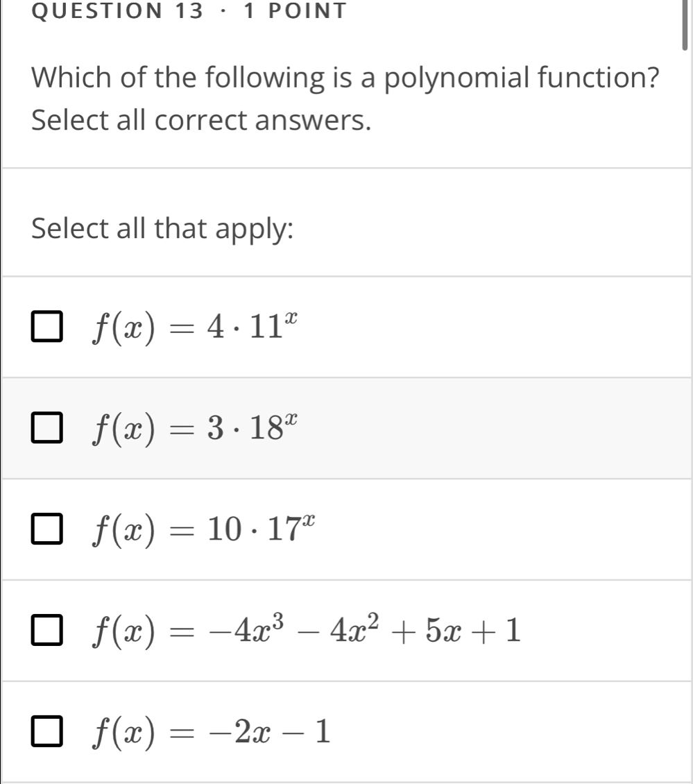 · 1 POINT
Which of the following is a polynomial function?
Select all correct answers.
Select all that apply:
f(x)=4· 11^x
f(x)=3· 18^x
f(x)=10· 17^x
f(x)=-4x^3-4x^2+5x+1
f(x)=-2x-1