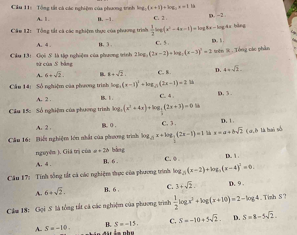 Tổng tất cả các nghiệm của phương trình log _2(x+1)+log _2x=1 là
A. 1. B. −1. C. 2 . D. −2 .
Câu 12: Tổng tất cả các nghiệm thực của phương trình  1/2 log (x^2-4x-1)=log 8x-log 4x bǎng
Lớp
A. 4 . B. 3 . C. 5 . D. 1.
tén
Câu 13: Gọi S là tập nghiệm của phương trình 2log _2(2x-2)+log _2(x-3)^2=2 trên R . Tổng các phần
tử của S bằng
D. 4+sqrt(2).
A. 6+sqrt(2). B. 8+sqrt(2). C. 8.
Câu 14: Số nghiệm của phương trình log _3(x-1)^2+log _sqrt(3)(2x-1)=2 là
A. 2 . B. 1. C. 4 .
D. 3 .
Câu 15: Số nghiệm của phương trình log _3(x^2+4x)+log _ 1/3 (2x+3)=0 là
C. 3 .
A. 2 . B. 0 . D. 1 .
Câu 16: Biết nghiệm lớn nhất của phương trình log _sqrt(2)x+log _ 1/2 (2x-1)=1 là x=a+bsqrt(2) ( a, b là hai số
nguyên ). Giá trị của a+2b bằng
C. 0 .
A. 4 . B. 6 . D. 1 .
Câu 17: Tính tổng tất cả các nghiệm thực của phương trình log _sqrt(3)(x-2)+log _3(x-4)^2=0.
C. 3+sqrt(2).
A. 6+sqrt(2).
B. 6 . D. 9 .
Câu 18: Gọi S là tổng tất cả các nghiệm của phương trình  1/2 log x^2+log (x+10)=2-log 4. Tính S ?
B. S=-15. C. S=-10+5sqrt(2). D. S=8-5sqrt(2).
A. S=-10. đ ặ t ẩn phu