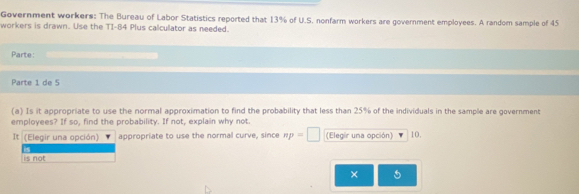 Government workers: The Bureau of Labor Statistics reported that 13% of U.S. nonfarm workers are government employees. A random sample of 45
workers is drawn. Use the TI- 84 Plus calcullator as needed. 
Parte: 
Parte 1 de 5 
(a) Is it appropriate to use the normal approximation to find the probability that less than 25% of the individuals in the sample are government 
employees? If so, find the probability. If not, explain why not. 
It (Elegir una opción) appropriate to use the normal curve, since πp - (Elegir una opción) 10. 
is not 
× 5