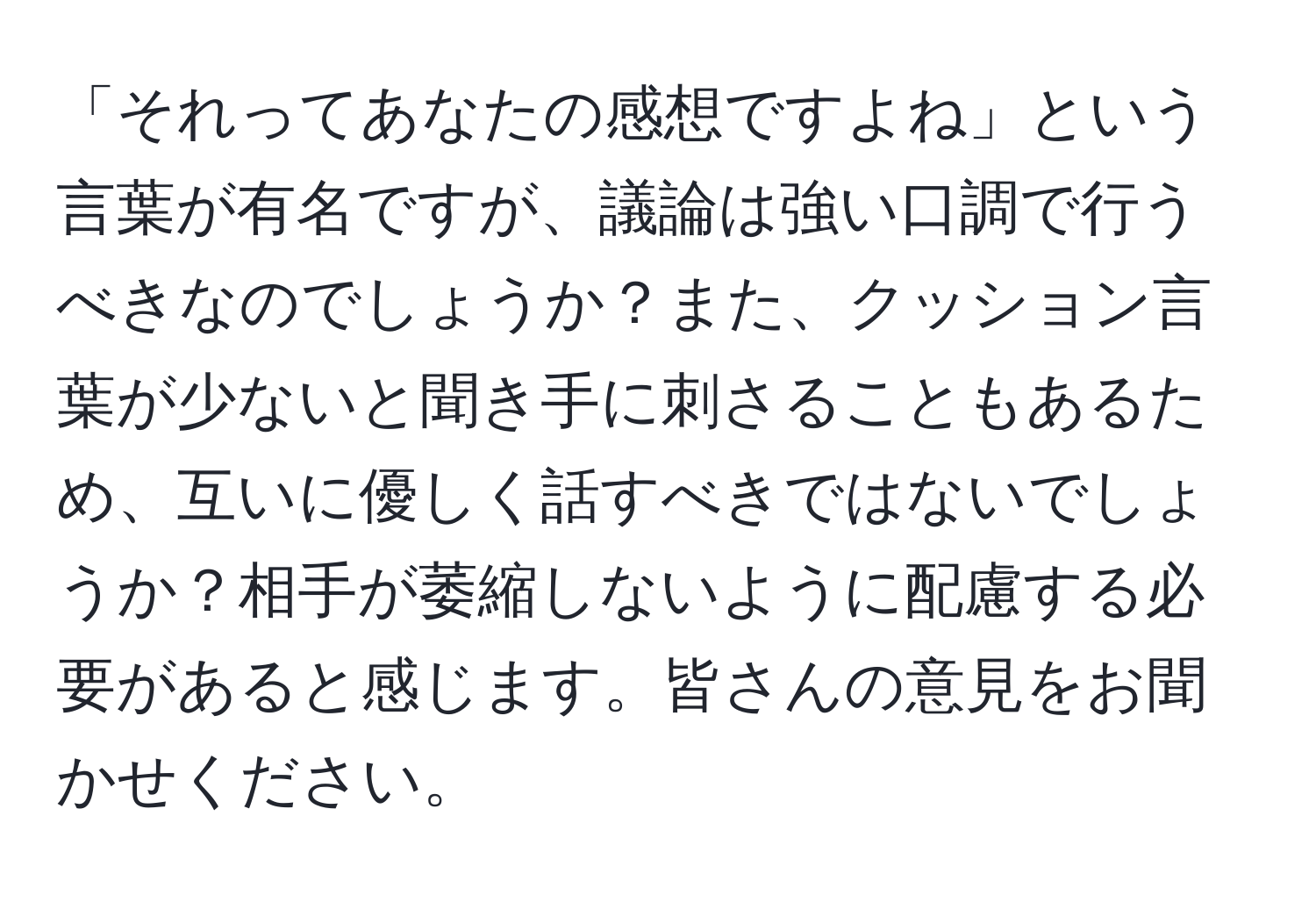 「それってあなたの感想ですよね」という言葉が有名ですが、議論は強い口調で行うべきなのでしょうか？また、クッション言葉が少ないと聞き手に刺さることもあるため、互いに優しく話すべきではないでしょうか？相手が萎縮しないように配慮する必要があると感じます。皆さんの意見をお聞かせください。