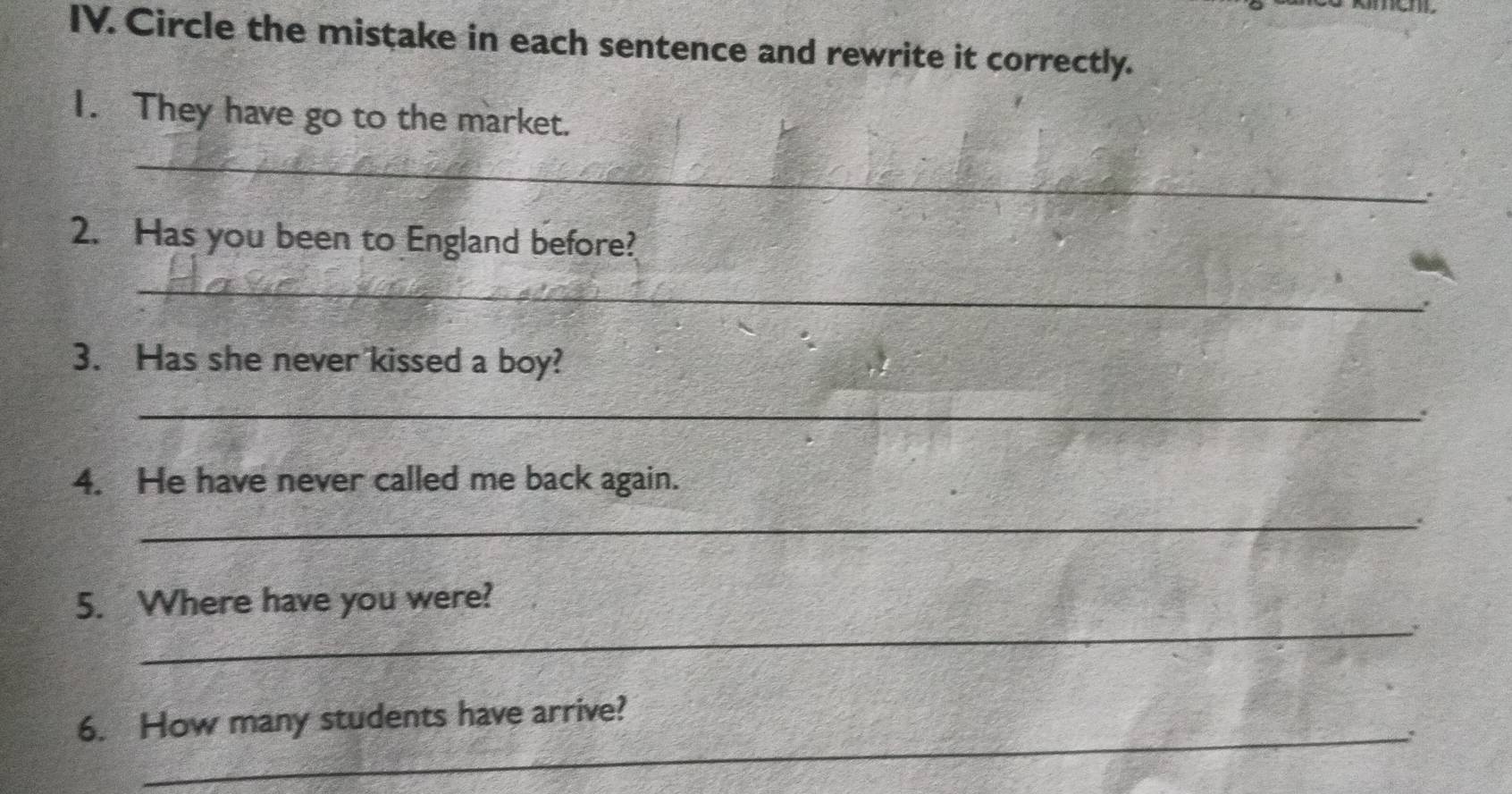 Circle the mistake in each sentence and rewrite it correctly. 
I. They have go to the market. 
_ 
. 
2. Has you been to England before? 
_ 
3. Has she never kissed a boy? 
_. 
4. He have never called me back again. 
_ 
_ 
5. Where have you were? 
* 
_ 
6. How many students have arrive?