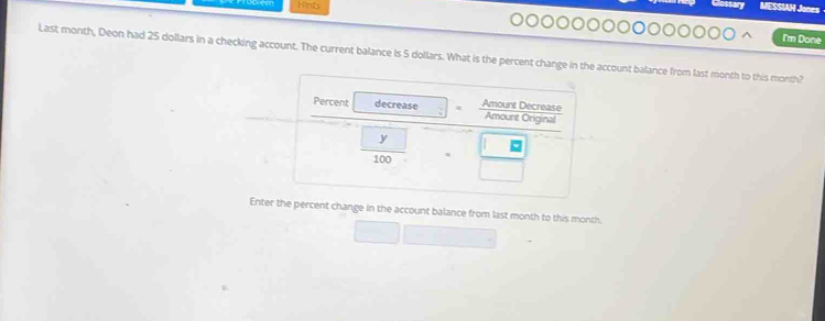 Hints 
MESSIAH Jones 
I'm Done 
Last month, Deon had 25 dollars in a checking account. The current balance is 5 dollars. What is the percent change in the account balance from last month to this month? 
Enter percent change in the account balance from last month to this month.