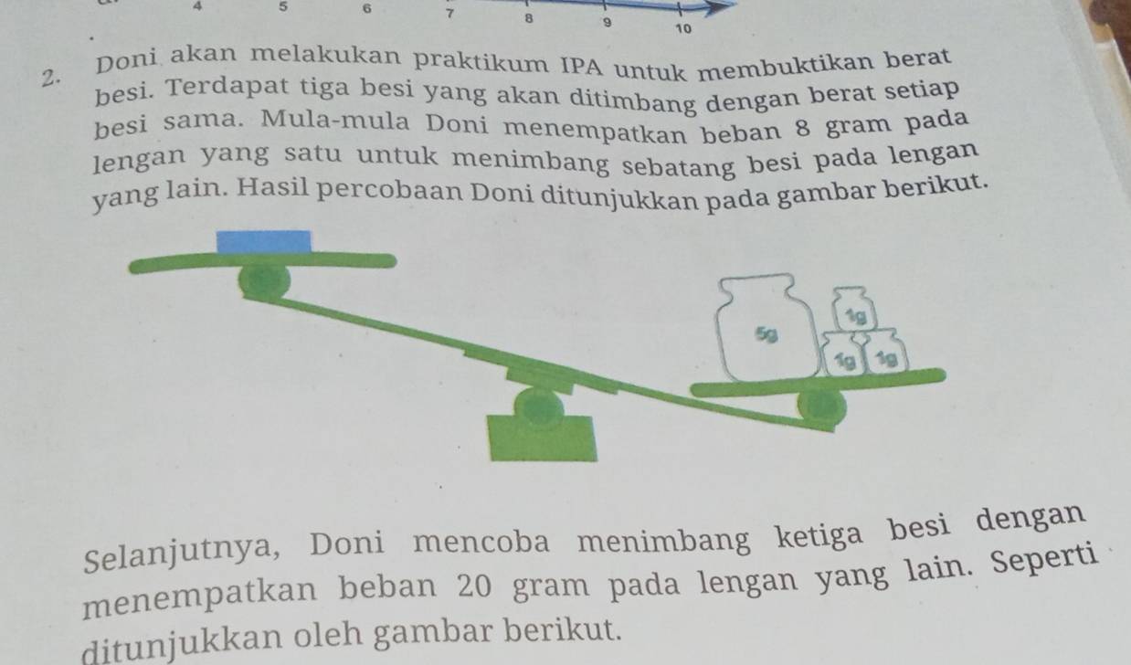 4 5 6 7 8 9 10
2. Doni akan melakukan praktikum IPA untuk membuktikan berat 
besi. Terdapat tiga besi yang akan ditimbang dengan berat setiap 
besi sama. Mula-mula Doni menempatkan beban 8 gram pada 
lengan yang satu untuk menimbang sebatang besi pada lengan 
yang lain. Hasil percobaan Doni ditunjukkan pada gambar berikut. 
Selanjutnya, Doni mencoba menimbang ketiga besi dengan 
menempatkan beban 20 gram pada lengan yang lain. Seperti 
ditunjukkan oleh gambar berikut.