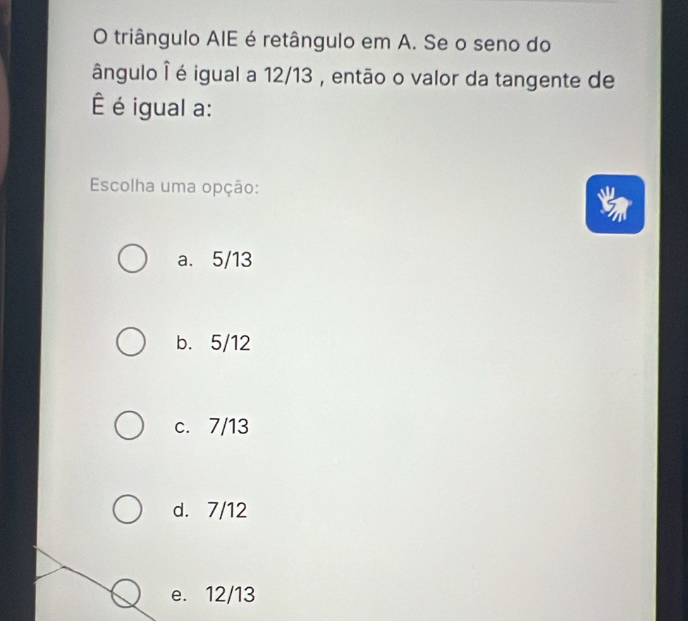 triângulo AIE é retângulo em A. Se o seno do
ângulo ê é igual a 12/13 , então o valor da tangente de
é igual a:
Escolha uma opção:
a. 5/13
b. 5/12
c. 7/13
d. 7/12
e. 12/13