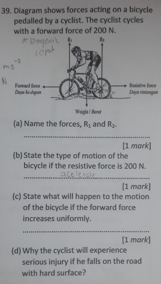 Diagram shows forces acting on a bicycle
pedalled by a cyclist. The cyclist cycles
with a forward force of 200 N.
n
(a) Name the forces, R_1 and R_2.
_
[1 mark]
(b) State the type of motion of the
bicycle if the resistive force is 200 N.
_
[1 mark]
(c) State what will happen to the motion
of the bicycle if the forward force
increases uniformly.
_
[1 mark]
(d) Why the cyclist will experience
serious injury if he falls on the road
with hard surface?