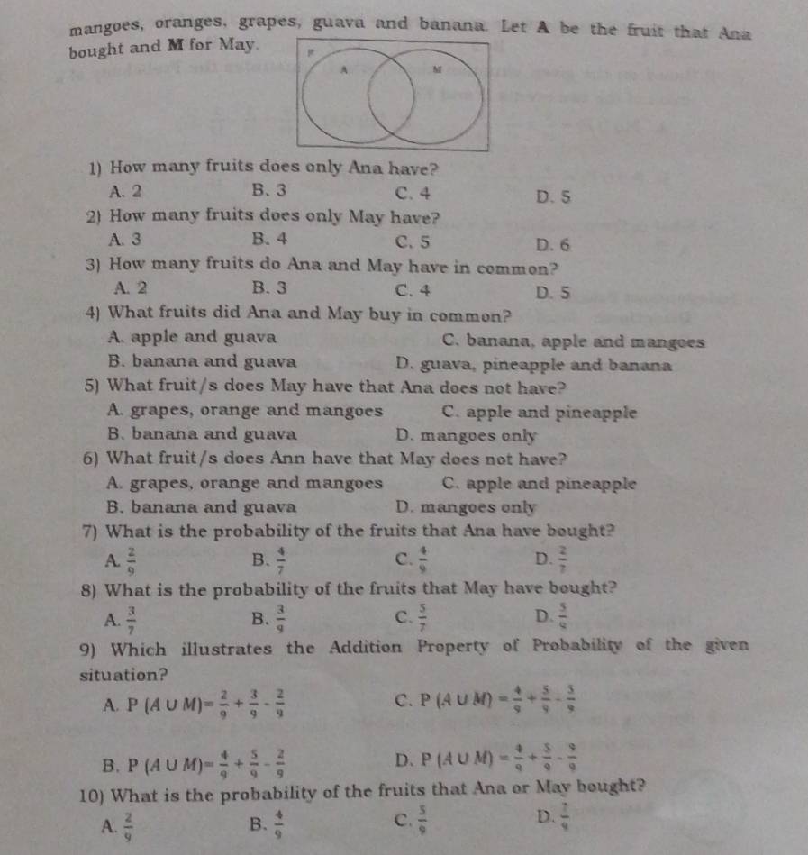 mangoes, oranges, grapes, guava and banana. Let A be the fruit that Ana
bought and M for May.
1) How many fruits does only Ana have?
A. 2 B. 3 C. 4 D. 5
2) How many fruits does only May have?
A. 3 B. 4 C.5 D. 6
3) How many fruits do Ana and May have in common?
A. 2 B. 3 C. 4 D. 5
4) What fruits did Ana and May buy in common?
A. apple and guava C. banana, apple and mangoes
B. banana and guava D. guava, pineapple and banana
5) What fruit/s does May have that Ana does not have?
A. grapes, orange and mangoes C. apple and pineapple
B. banana and guava D. mangoes only
6) What fruit/s does Ann have that May does not have?
A. grapes, orange and mangoes C. apple and pineapple
B. banana and guava D. mangoes only
7) What is the probability of the fruits that Ana have bought?
A.  2/9   4/7  C.  4/9  D.  2/7 
B.
8) What is the probability of the fruits that May have bought?
D.
A.  3/7   3/9   5/7   5/4 
B.
C.
9) Which illustrates the Addition Property of Probability of the given
situation?
C.
A. P(A∪ M)= 2/9 + 3/9 - 2/9  P(A∪ M)= 4/9 + 5/9 - 5/9 
B. P(A∪ M)= 4/9 + 5/9 - 2/9  D、 P(A∪ M)= 4/9 + 5/9 - 9/9 
10) What is the probability of the fruits that Ana or May bought?
C.
D.
A.  2/9   4/9   5/9   7/9 
B.