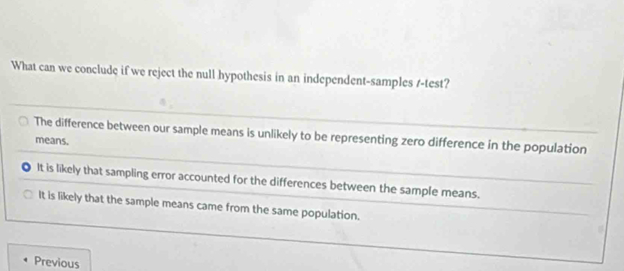 What can we conclude if we reject the null hypothesis in an independent-samples t-test?
The difference between our sample means is unlikely to be representing zero difference in the population
means.
It is likely that sampling error accounted for the differences between the sample means.
It is likely that the sample means came from the same population.
Previous